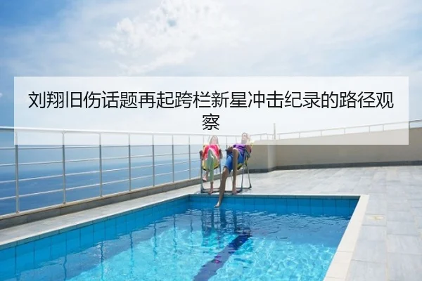 刘翔旧伤话题再起跨栏新星冲击纪录的路径观察